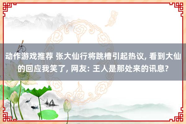 动作游戏推荐 张大仙行将跳槽引起热议, 看到大仙的回应我笑了, 网友: 王人是那处来的讯息?