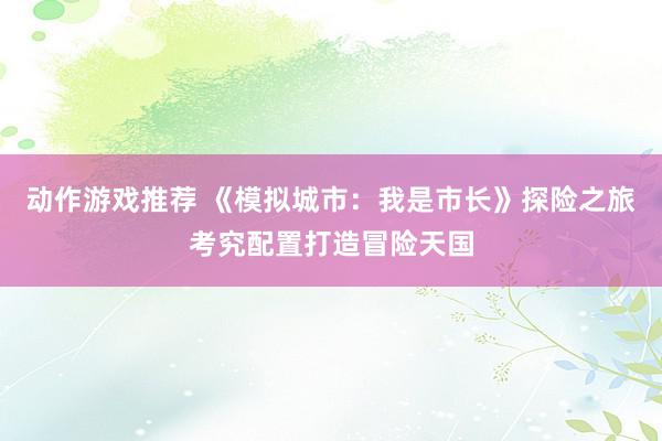 动作游戏推荐 《模拟城市：我是市长》探险之旅考究配置打造冒险天国