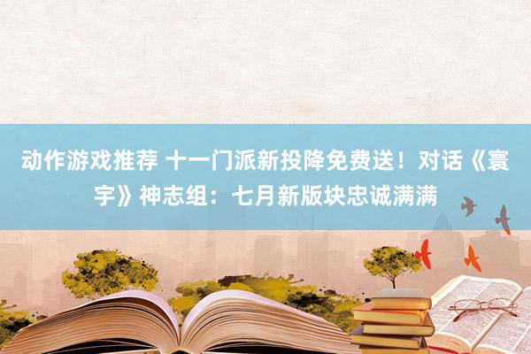 动作游戏推荐 十一门派新投降免费送！对话《寰宇》神志组：七月新版块忠诚满满