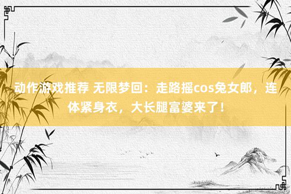 动作游戏推荐 无限梦回：走路摇cos兔女郎，连体紧身衣，大长腿富婆来了！