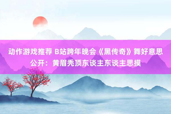 动作游戏推荐 B站跨年晚会《黑传奇》舞好意思公开：黄眉秃顶东