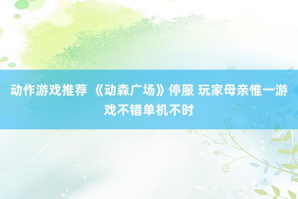 动作游戏推荐 《动森广场》停服 玩家母亲惟一游戏不错单机不时