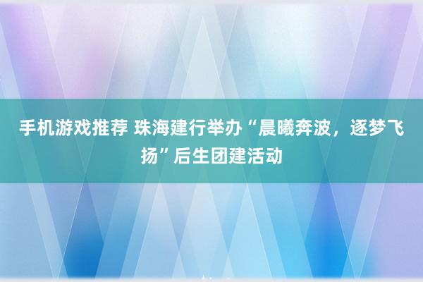 手机游戏推荐 珠海建行举办“晨曦奔波，逐梦飞扬”后生团建活动