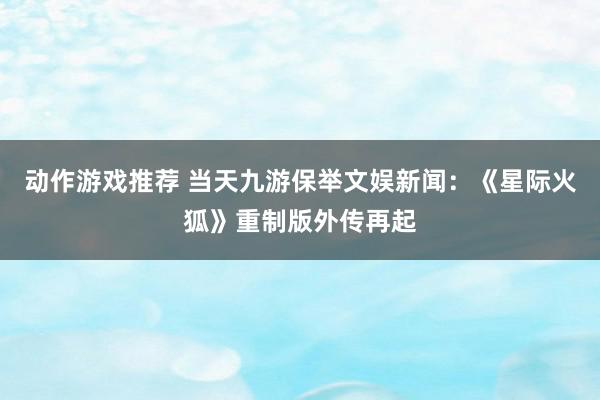 动作游戏推荐 当天九游保举文娱新闻：《星际火狐》重制版外传再起