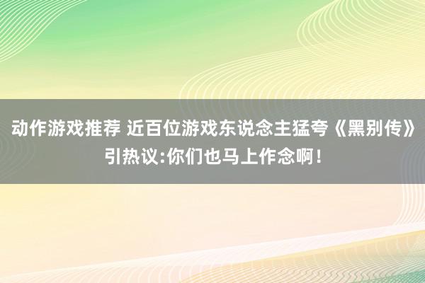 动作游戏推荐 近百位游戏东说念主猛夸《黑别传》引热议:你们也马上作念啊！