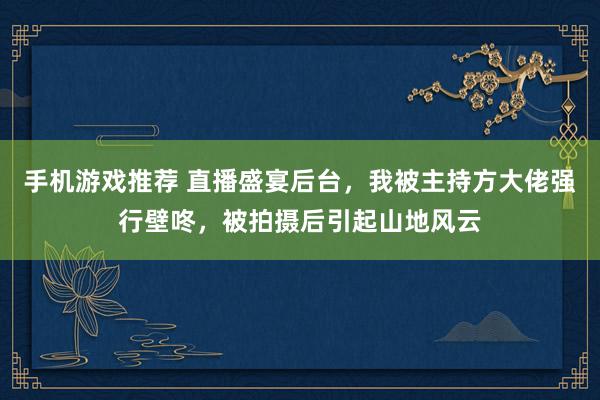 手机游戏推荐 直播盛宴后台，我被主持方大佬强行壁咚，被拍摄后引起山地风云