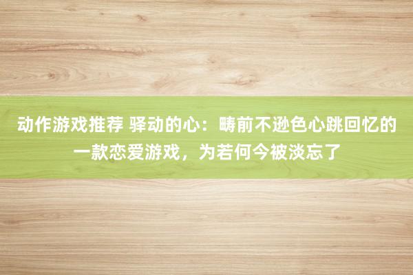 动作游戏推荐 驿动的心：畴前不逊色心跳回忆的一款恋爱游戏，为若何今被淡忘了