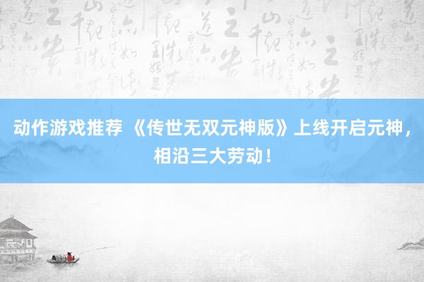 动作游戏推荐 《传世无双元神版》上线开启元神，相沿三大劳动！