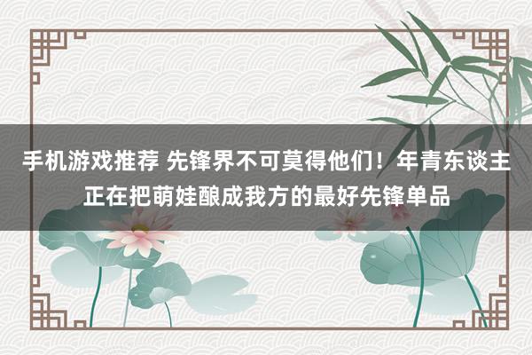 手机游戏推荐 先锋界不可莫得他们！年青东谈主正在把萌娃酿成我