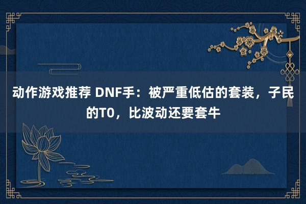 动作游戏推荐 DNF手：被严重低估的套装，子民的T0，比波动还要套牛