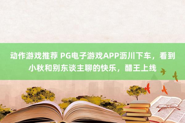 动作游戏推荐 PG电子游戏APP沥川下车，看到小秋和别东谈主聊的快乐，醋王上线