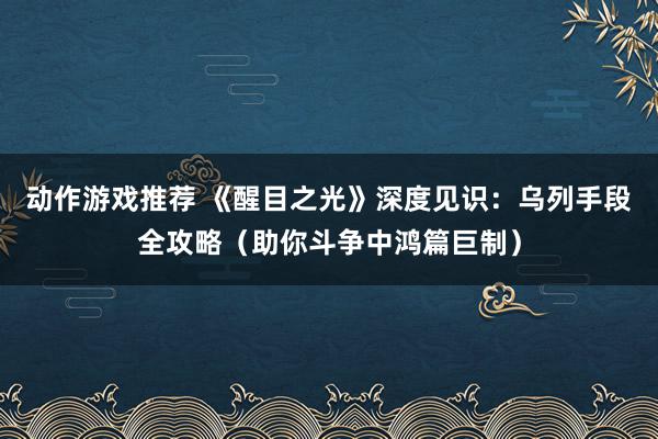 动作游戏推荐 《醒目之光》深度见识：乌列手段全攻略（助你斗争中鸿篇巨制）