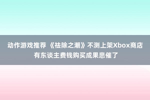 动作游戏推荐 《祛除之潮》不测上架Xbox商店 有东谈主费钱购买成果悲催了