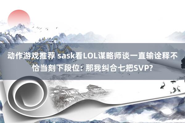 动作游戏推荐 sask看LOL谋略师谈一直输诠释不恰当刻下段位: 那我纠合七把SVP?