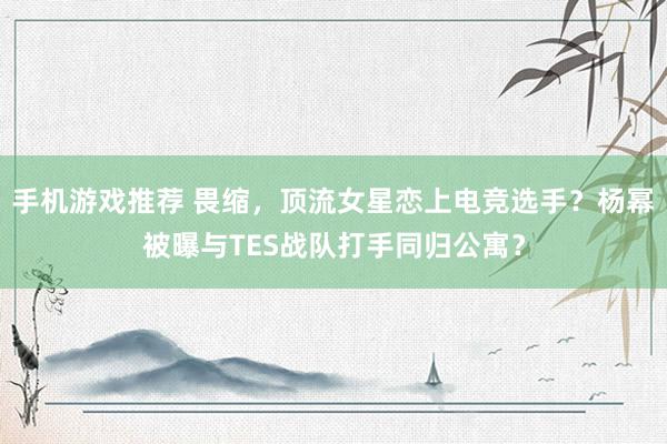 手机游戏推荐 畏缩，顶流女星恋上电竞选手？杨幂被曝与TES战