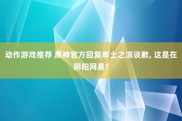 动作游戏推荐 原神官方回复率土之滨谈歉, 这是在阴阳网易?